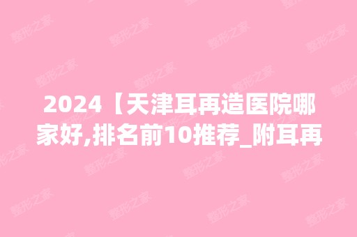 2024【天津耳再造医院哪家好,排名前10推荐_附耳再造价格表】