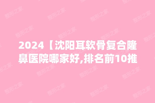 2024【沈阳耳软骨复合隆鼻医院哪家好,排名前10推荐_耳软骨复合隆鼻手术多少钱一次】