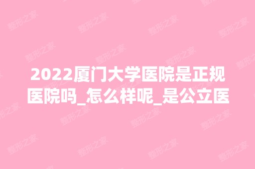 2024厦门大学医院是正规医院吗_怎么样呢_是公立医院吗