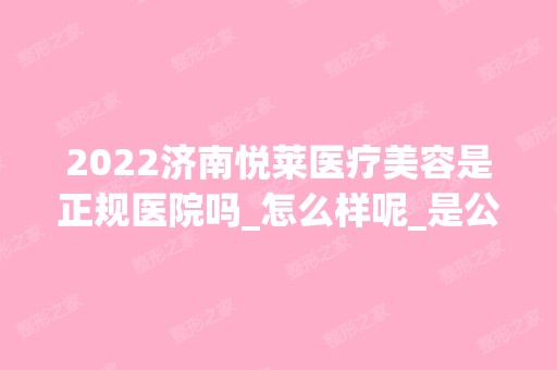 2024济南悦莱医疗美容是正规医院吗_怎么样呢_是公立医院吗