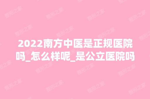 2024南方中医是正规医院吗_怎么样呢_是公立医院吗