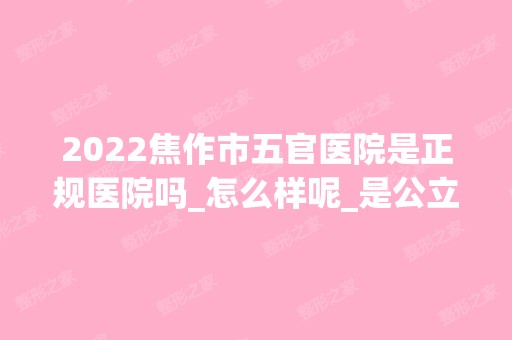 2024焦作市五官医院是正规医院吗_怎么样呢_是公立医院吗