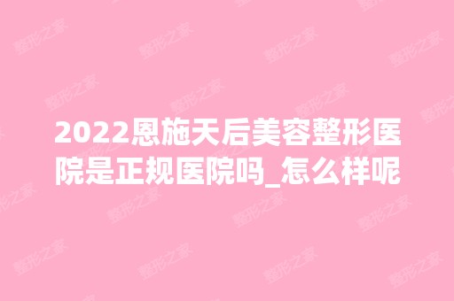 2024恩施天后美容整形医院是正规医院吗_怎么样呢_是公立医院吗