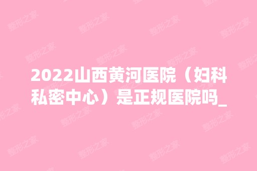 2024山西黄河医院（妇科私密中心）是正规医院吗_怎么样呢_是公立医院吗