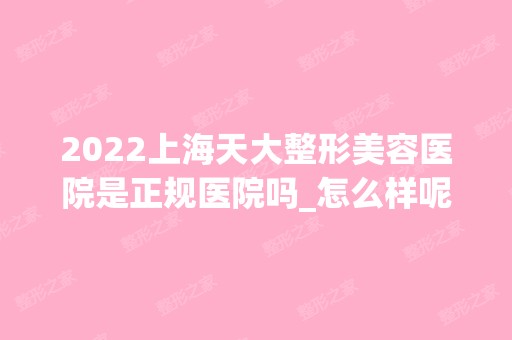 2024上海天大整形美容医院是正规医院吗_怎么样呢_是公立医院吗