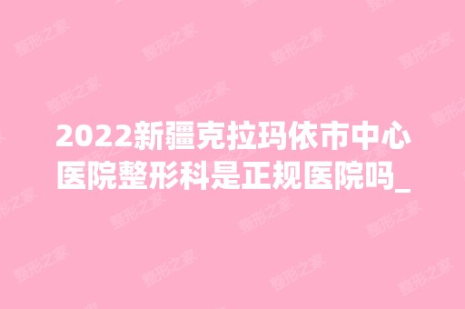 2024新疆克拉玛依市中心医院整形科是正规医院吗_怎么样呢_是公立医院吗