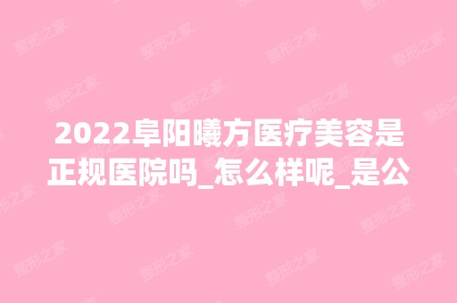 2024阜阳曦方医疗美容是正规医院吗_怎么样呢_是公立医院吗