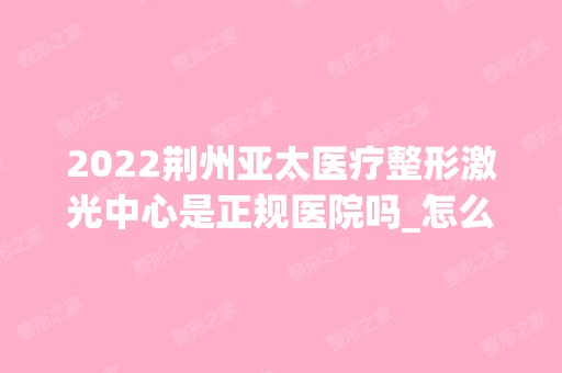 2024荆州亚太医疗整形激光中心是正规医院吗_怎么样呢_是公立医院吗