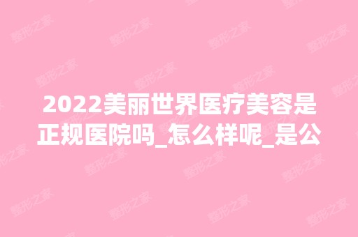 2024美丽世界医疗美容是正规医院吗_怎么样呢_是公立医院吗