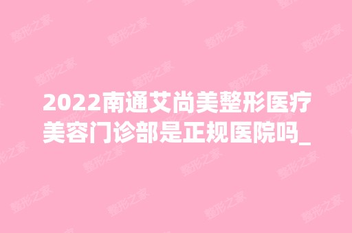 2024南通艾尚美整形医疗美容门诊部是正规医院吗_怎么样呢_是公立医院吗