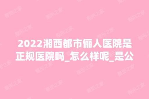 2024湘西都市俪人医院是正规医院吗_怎么样呢_是公立医院吗