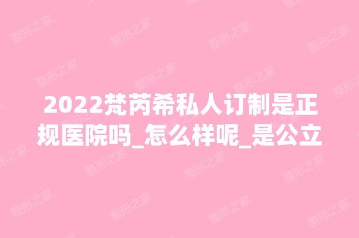 2024梵芮希私人订制是正规医院吗_怎么样呢_是公立医院吗