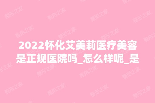 2024怀化艾美莉医疗美容是正规医院吗_怎么样呢_是公立医院吗