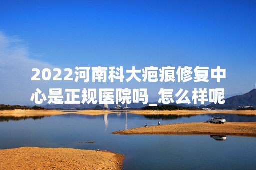 2024河南科大疤痕修复中心是正规医院吗_怎么样呢_是公立医院吗