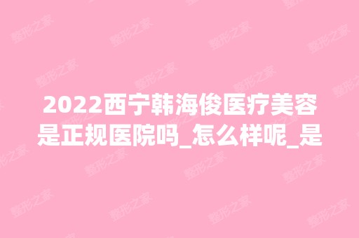 2024西宁韩海俊医疗美容是正规医院吗_怎么样呢_是公立医院吗