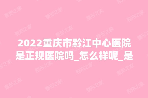 2024重庆市黔江中心医院是正规医院吗_怎么样呢_是公立医院吗