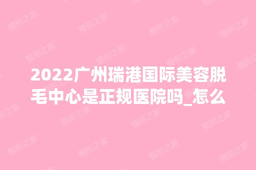 2024广州瑞港国际美容脱毛中心是正规医院吗_怎么样呢_是公立医院吗