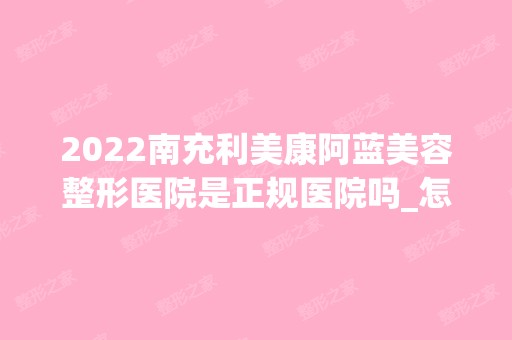 2024南充利美康阿蓝美容整形医院是正规医院吗_怎么样呢_是公立医院吗