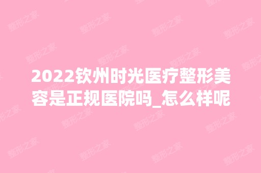 2024钦州时光医疗整形美容是正规医院吗_怎么样呢_是公立医院吗