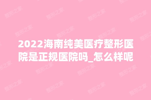 2024海南纯美医疗整形医院是正规医院吗_怎么样呢_是公立医院吗