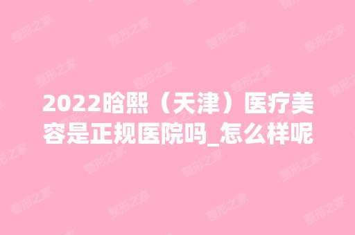 2024晗熙（天津）医疗美容是正规医院吗_怎么样呢_是公立医院吗