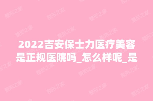 2024吉安保士力医疗美容是正规医院吗_怎么样呢_是公立医院吗