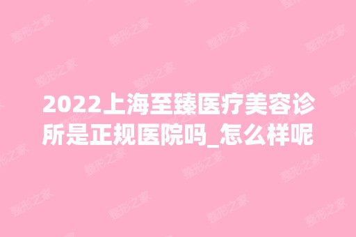 2024上海至臻医疗美容诊所是正规医院吗_怎么样呢_是公立医院吗