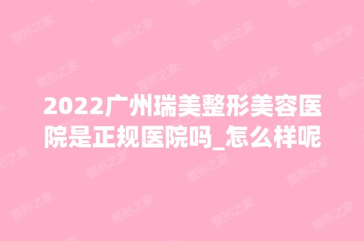 2024广州瑞美整形美容医院是正规医院吗_怎么样呢_是公立医院吗