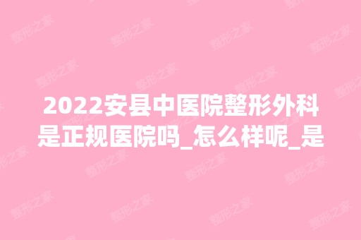 2024安县中医院整形外科是正规医院吗_怎么样呢_是公立医院吗