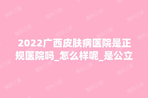 2024广西皮肤病医院是正规医院吗_怎么样呢_是公立医院吗