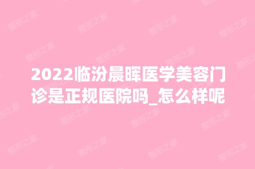 2024临汾晨晖医学美容门诊是正规医院吗_怎么样呢_是公立医院吗