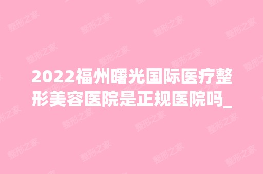 2024福州曙光国际医疗整形美容医院是正规医院吗_怎么样呢_是公立医院吗