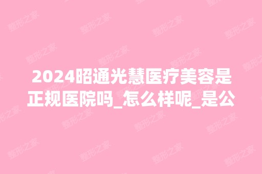 2024昭通光慧医疗美容是正规医院吗_怎么样呢_是公立医院吗