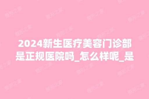 2024新生医疗美容门诊部是正规医院吗_怎么样呢_是公立医院吗