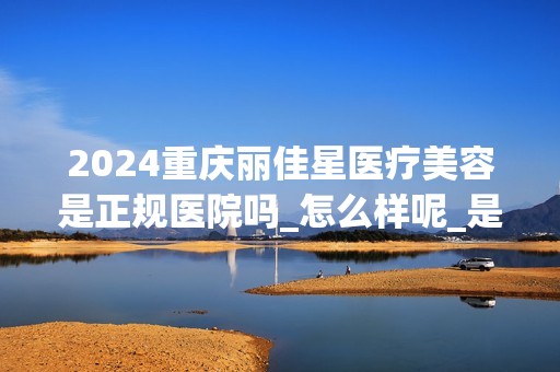 2024重庆丽佳星医疗美容是正规医院吗_怎么样呢_是公立医院吗