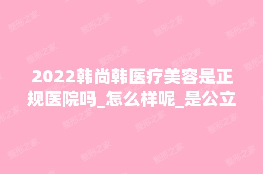 2024韩尚韩医疗美容是正规医院吗_怎么样呢_是公立医院吗