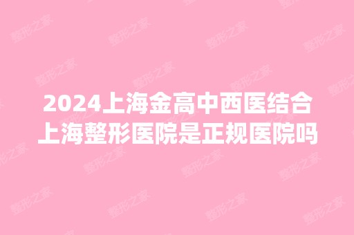 2024上海金高中西医结合上海整形医院是正规医院吗_怎么样呢_是公立医院吗