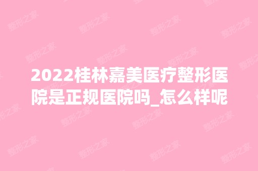 2024桂林嘉美医疗整形医院是正规医院吗_怎么样呢_是公立医院吗