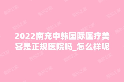 2024南充中韩国际医疗美容是正规医院吗_怎么样呢_是公立医院吗