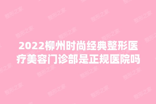 2024柳州时尚经典整形医疗美容门诊部是正规医院吗_怎么样呢_是公立医院吗