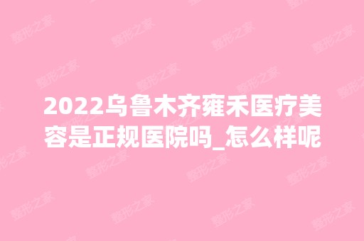 2024乌鲁木齐雍禾医疗美容是正规医院吗_怎么样呢_是公立医院吗