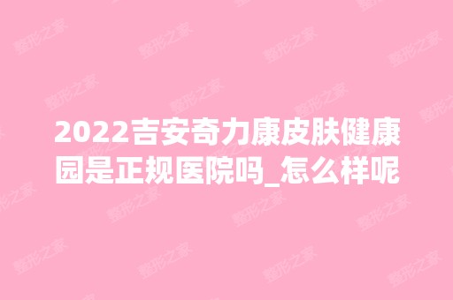 2024吉安奇力康皮肤健康园是正规医院吗_怎么样呢_是公立医院吗