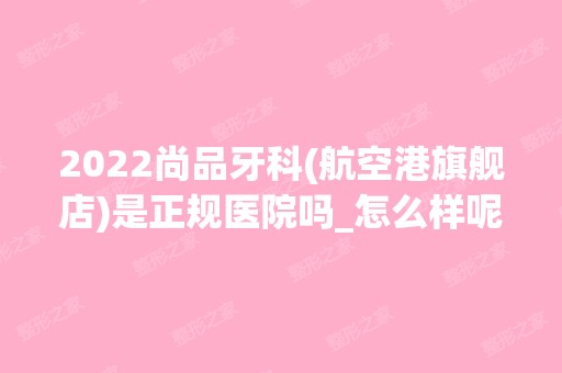 2024尚品牙科(航空港旗舰店)是正规医院吗_怎么样呢_是公立医院吗