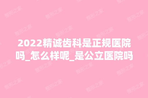 2024精诚齿科是正规医院吗_怎么样呢_是公立医院吗