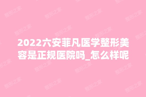 2024六安菲凡医学整形美容是正规医院吗_怎么样呢_是公立医院吗