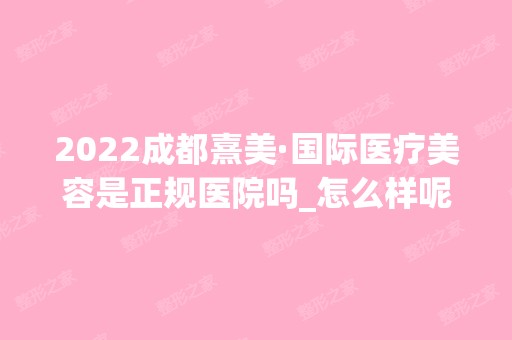 2024成都熹美·国际医疗美容是正规医院吗_怎么样呢_是公立医院吗