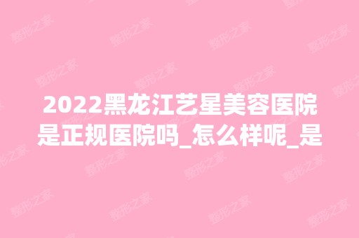 2024黑龙江艺星美容医院是正规医院吗_怎么样呢_是公立医院吗