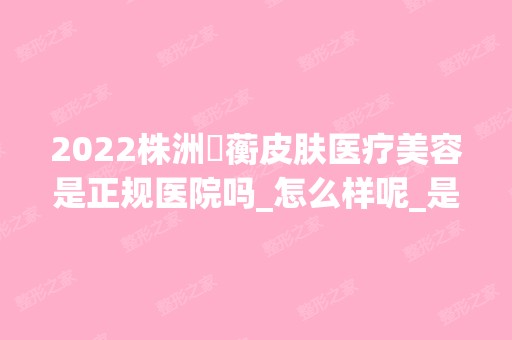 2024株洲渏蘅皮肤医疗美容是正规医院吗_怎么样呢_是公立医院吗