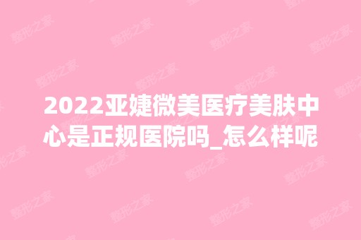 2024亚婕微美医疗美肤中心是正规医院吗_怎么样呢_是公立医院吗