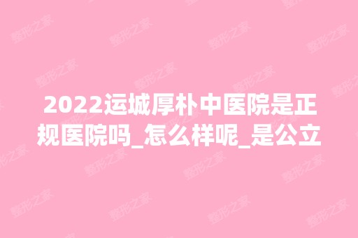 2024运城厚朴中医院是正规医院吗_怎么样呢_是公立医院吗